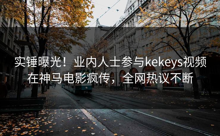 实锤曝光！业内人士参与kekeys视频在神马电影疯传，全网热议不断