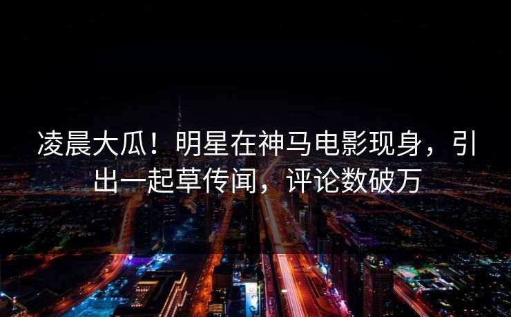 凌晨大瓜！明星在神马电影现身，引出一起草传闻，评论数破万