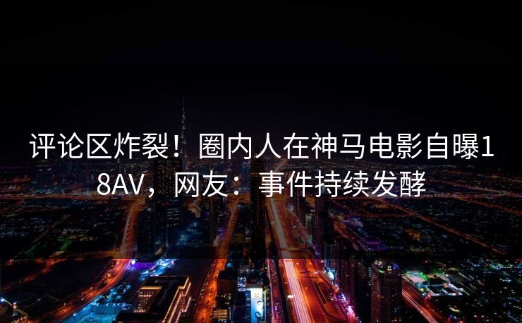 评论区炸裂！圈内人在神马电影自曝18AV，网友：事件持续发酵