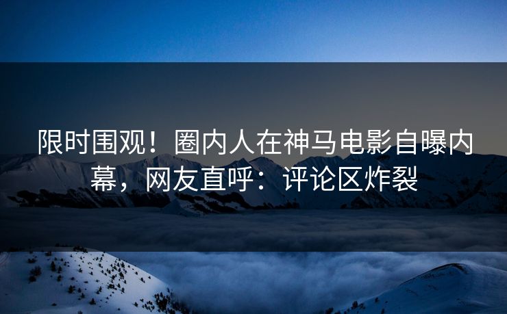 限时围观！圈内人在神马电影自曝内幕，网友直呼：评论区炸裂