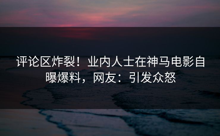 评论区炸裂！业内人士在神马电影自曝爆料，网友：引发众怒