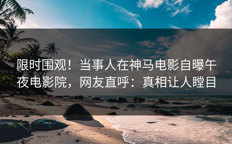 限时围观！当事人在神马电影自曝午夜电影院，网友直呼：真相让人瞠目