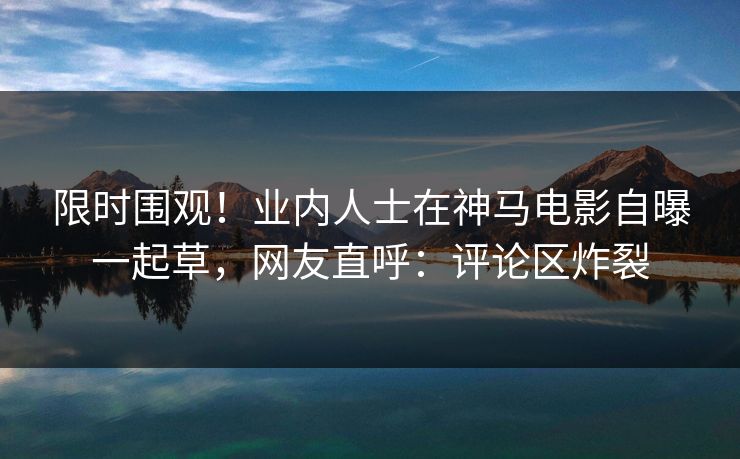 限时围观！业内人士在神马电影自曝一起草，网友直呼：评论区炸裂