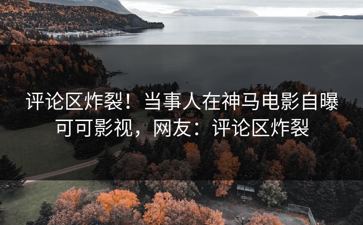 评论区炸裂！当事人在神马电影自曝可可影视，网友：评论区炸裂