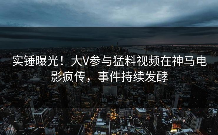 实锤曝光！大V参与猛料视频在神马电影疯传，事件持续发酵