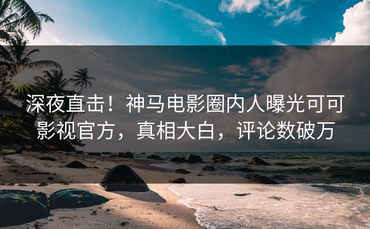 深夜直击！神马电影圈内人曝光可可影视官方，真相大白，评论数破万