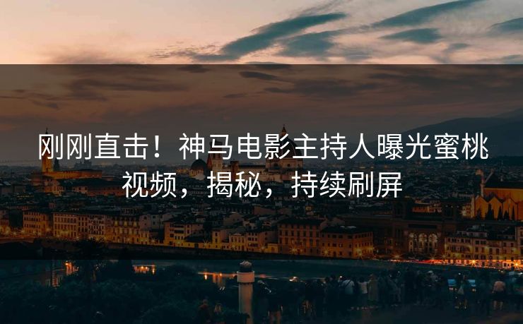 刚刚直击！神马电影主持人曝光蜜桃视频，揭秘，持续刷屏