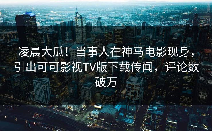 凌晨大瓜！当事人在神马电影现身，引出可可影视TV版下载传闻，评论数破万