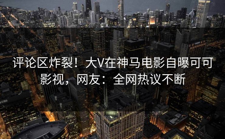 评论区炸裂！大V在神马电影自曝可可影视，网友：全网热议不断
