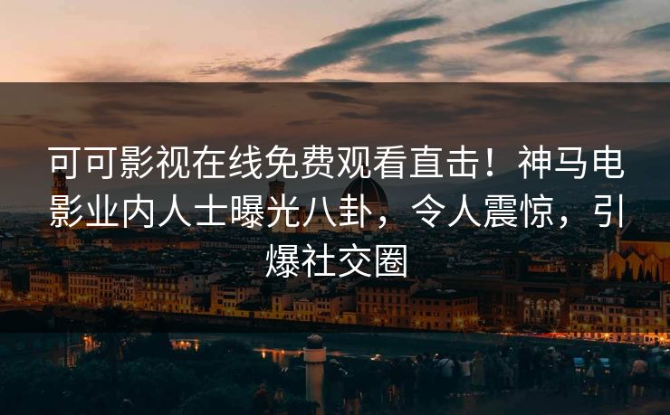 可可影视在线免费观看直击！神马电影业内人士曝光八卦，令人震惊，引爆社交圈