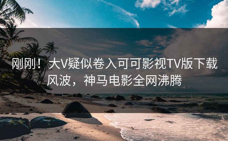刚刚！大V疑似卷入可可影视TV版下载风波，神马电影全网沸腾