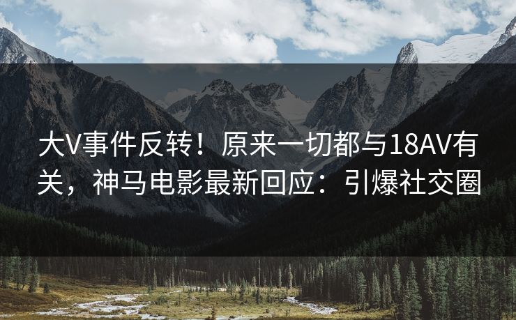 大V事件反转！原来一切都与18AV有关，神马电影最新回应：引爆社交圈
