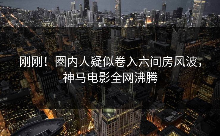 刚刚！圈内人疑似卷入六间房风波，神马电影全网沸腾