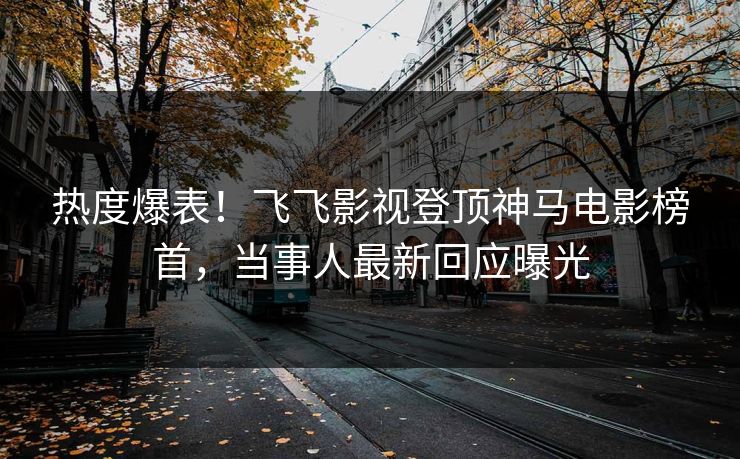 热度爆表！飞飞影视登顶神马电影榜首，当事人最新回应曝光