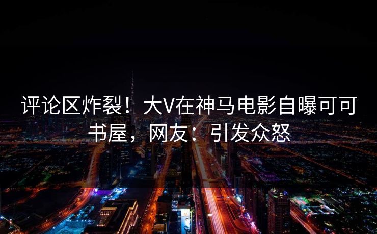 评论区炸裂！大V在神马电影自曝可可书屋，网友：引发众怒