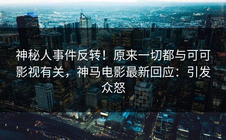 神秘人事件反转！原来一切都与可可影视有关，神马电影最新回应：引发众怒