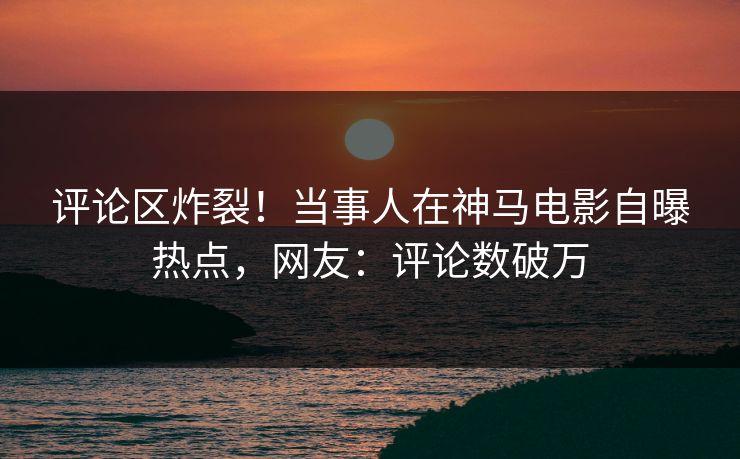 评论区炸裂！当事人在神马电影自曝热点，网友：评论数破万