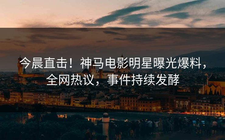 今晨直击！神马电影明星曝光爆料，全网热议，事件持续发酵