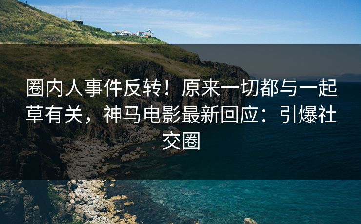 圈内人事件反转！原来一切都与一起草有关，神马电影最新回应：引爆社交圈