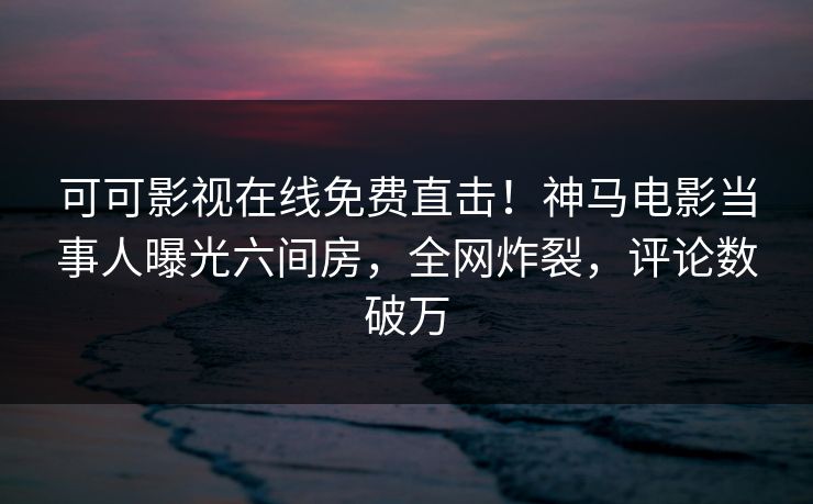 可可影视在线免费直击！神马电影当事人曝光六间房，全网炸裂，评论数破万