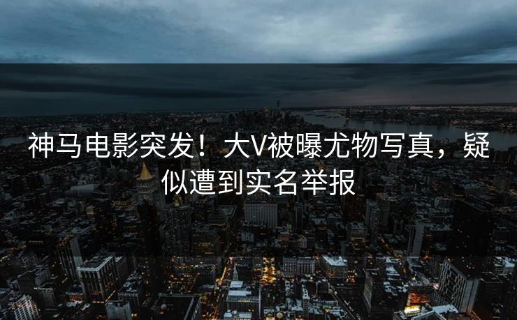 神马电影突发！大V被曝尤物写真，疑似遭到实名举报