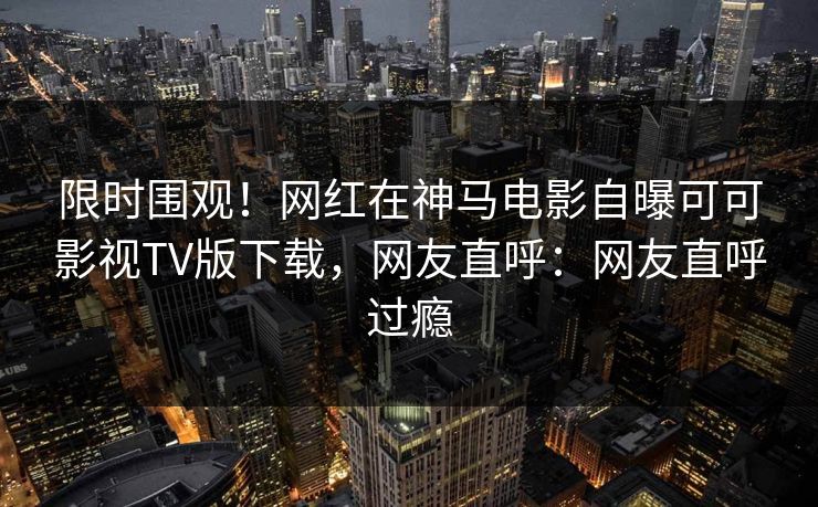 限时围观！网红在神马电影自曝可可影视TV版下载，网友直呼：网友直呼过瘾