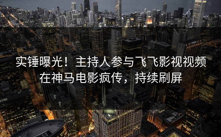 实锤曝光！主持人参与飞飞影视视频在神马电影疯传，持续刷屏