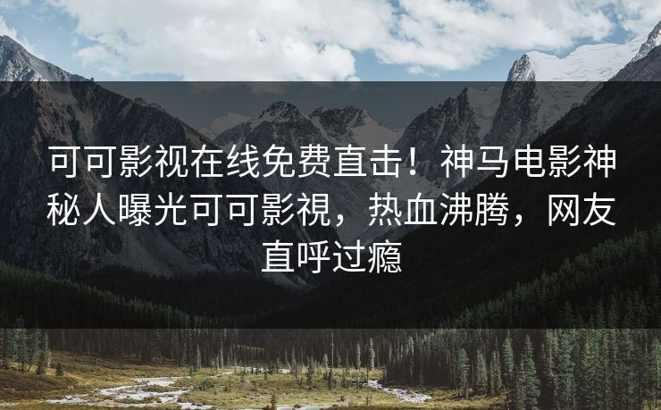 可可影视在线免费直击！神马电影神秘人曝光可可影視，热血沸腾，网友直呼过瘾