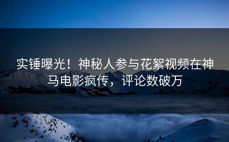 实锤曝光！神秘人参与花絮视频在神马电影疯传，评论数破万