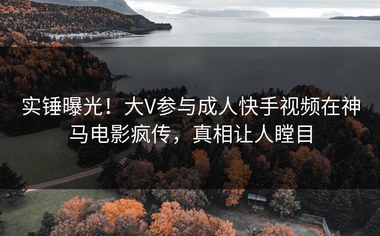 实锤曝光！大V参与成人快手视频在神马电影疯传，真相让人瞠目