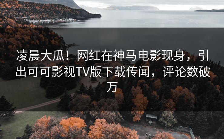 凌晨大瓜！网红在神马电影现身，引出可可影视TV版下载传闻，评论数破万