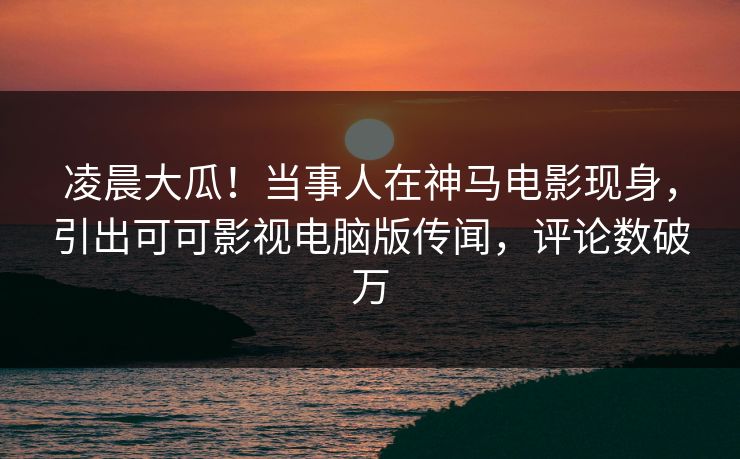 凌晨大瓜！当事人在神马电影现身，引出可可影视电脑版传闻，评论数破万