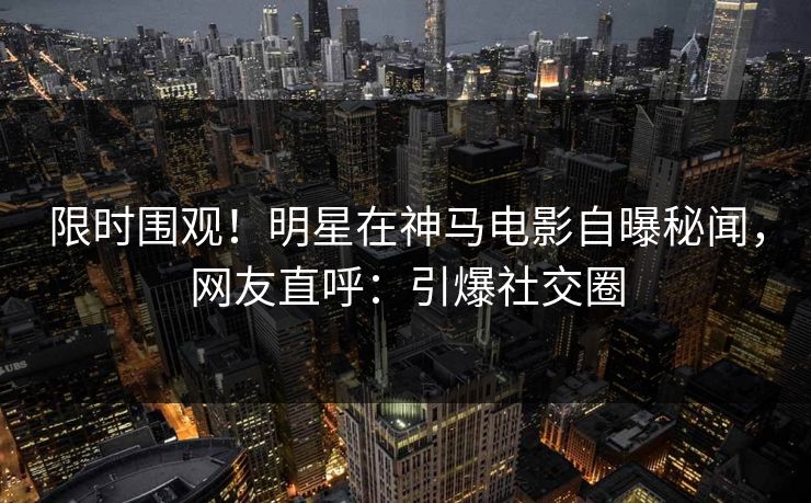 限时围观！明星在神马电影自曝秘闻，网友直呼：引爆社交圈
