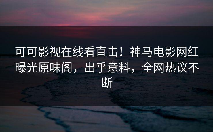可可影视在线看直击！神马电影网红曝光原味阁，出乎意料，全网热议不断