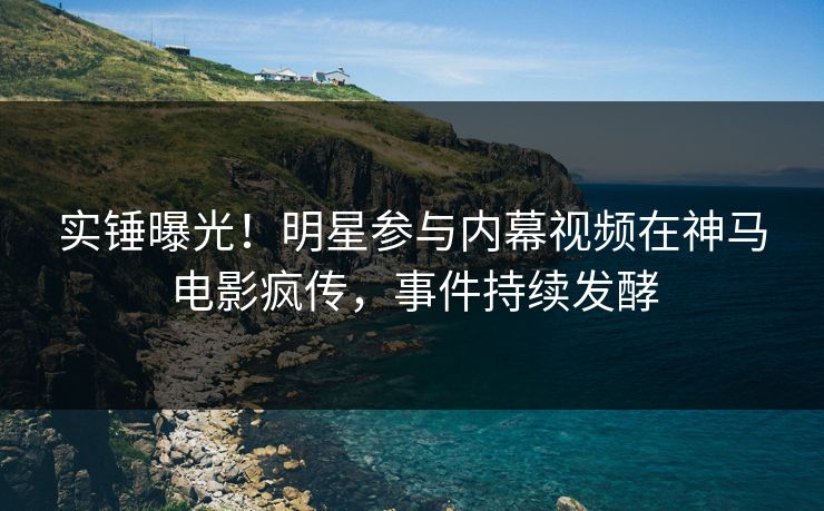 实锤曝光！明星参与内幕视频在神马电影疯传，事件持续发酵