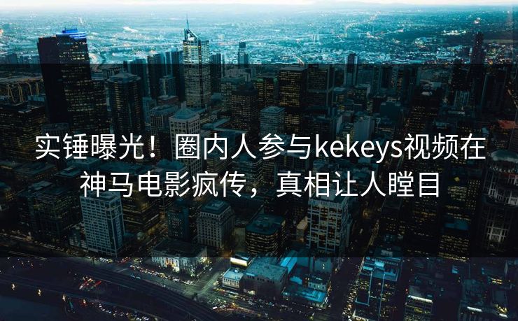 实锤曝光！圈内人参与kekeys视频在神马电影疯传，真相让人瞠目