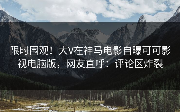 限时围观！大V在神马电影自曝可可影视电脑版，网友直呼：评论区炸裂