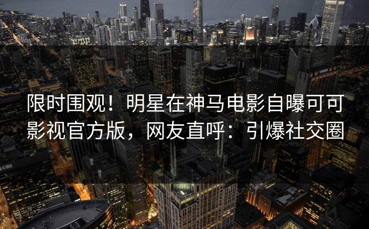 限时围观！明星在神马电影自曝可可影视官方版，网友直呼：引爆社交圈