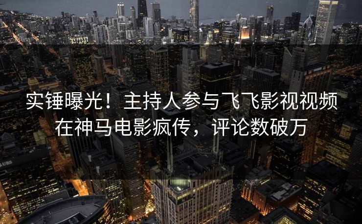 实锤曝光！主持人参与飞飞影视视频在神马电影疯传，评论数破万