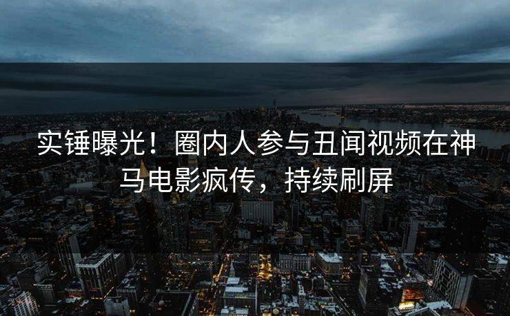 实锤曝光！圈内人参与丑闻视频在神马电影疯传，持续刷屏