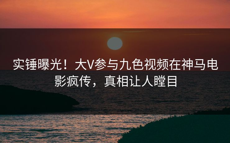 实锤曝光！大V参与九色视频在神马电影疯传，真相让人瞠目