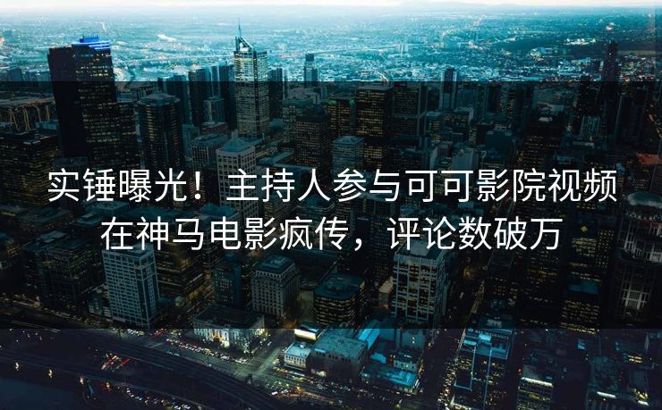 实锤曝光！主持人参与可可影院视频在神马电影疯传，评论数破万