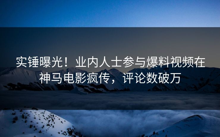 实锤曝光！业内人士参与爆料视频在神马电影疯传，评论数破万