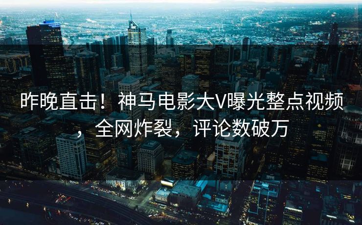 昨晚直击！神马电影大V曝光整点视频，全网炸裂，评论数破万