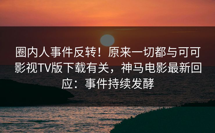 圈内人事件反转！原来一切都与可可影视TV版下载有关，神马电影最新回应：事件持续发酵