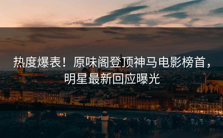 热度爆表！原味阁登顶神马电影榜首，明星最新回应曝光
