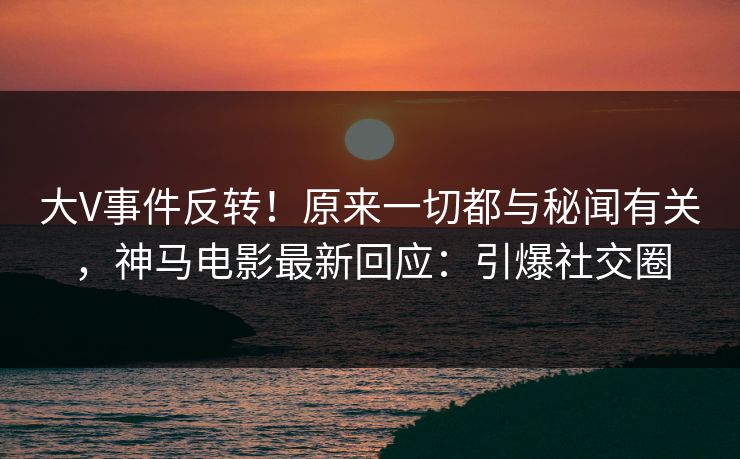 大V事件反转！原来一切都与秘闻有关，神马电影最新回应：引爆社交圈