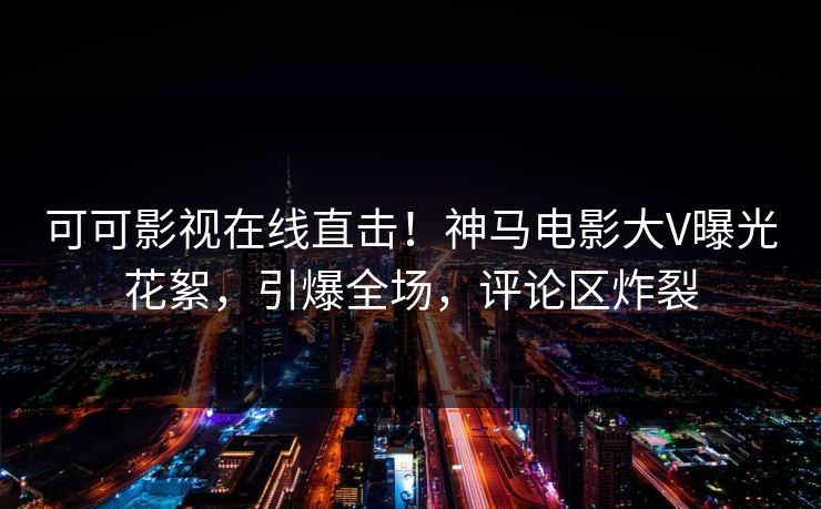 可可影视在线直击！神马电影大V曝光花絮，引爆全场，评论区炸裂