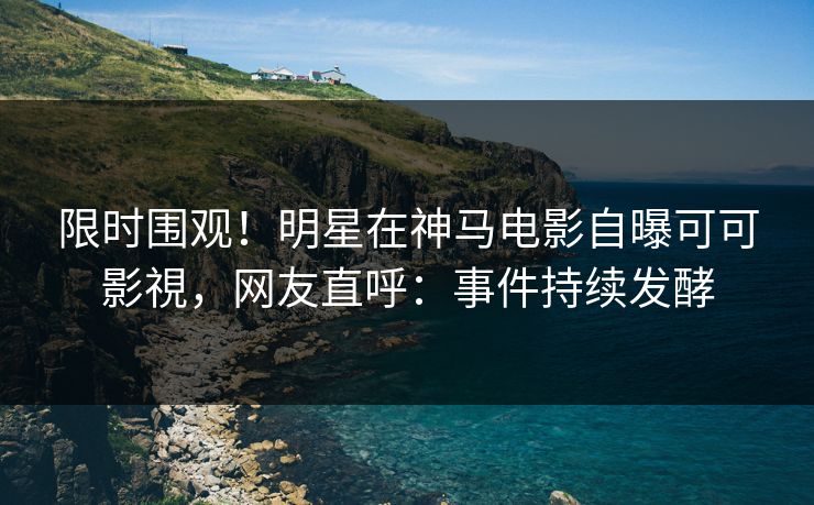 限时围观！明星在神马电影自曝可可影視，网友直呼：事件持续发酵