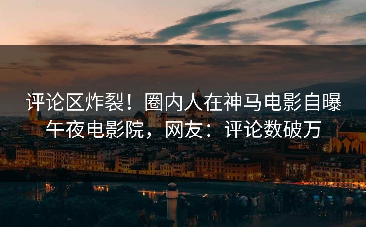 评论区炸裂！圈内人在神马电影自曝午夜电影院，网友：评论数破万